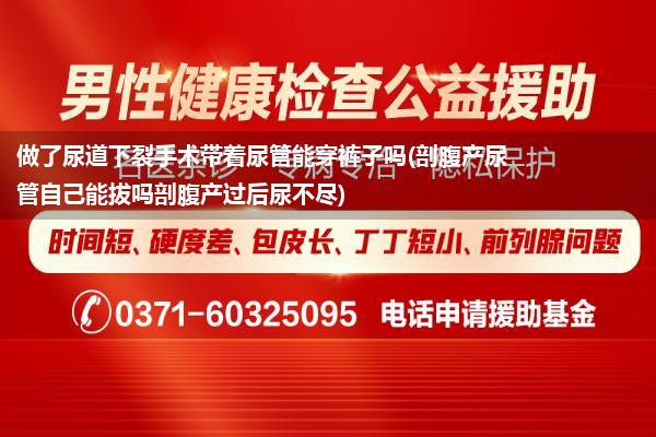 做了尿道下裂手术带着尿管能穿裤子吗(剖腹产尿管自己能拔吗剖腹产过后尿不尽)